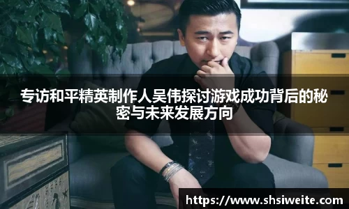 专访和平精英制作人吴伟探讨游戏成功背后的秘密与未来发展方向